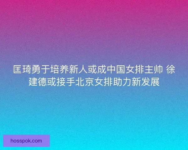 匡琦勇于培养新人或成中国女排主帅 徐建德或接手北京女排助力新发展