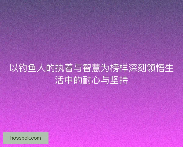 以钓鱼人的执着与智慧为榜样深刻领悟生活中的耐心与坚持