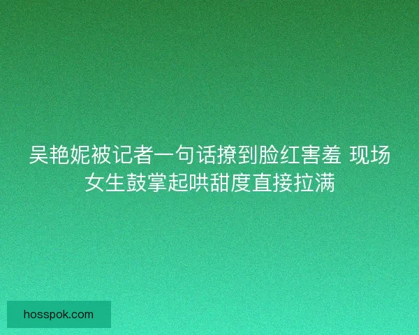 吴艳妮被记者一句话撩到脸红害羞 现场女生鼓掌起哄甜度直接拉满