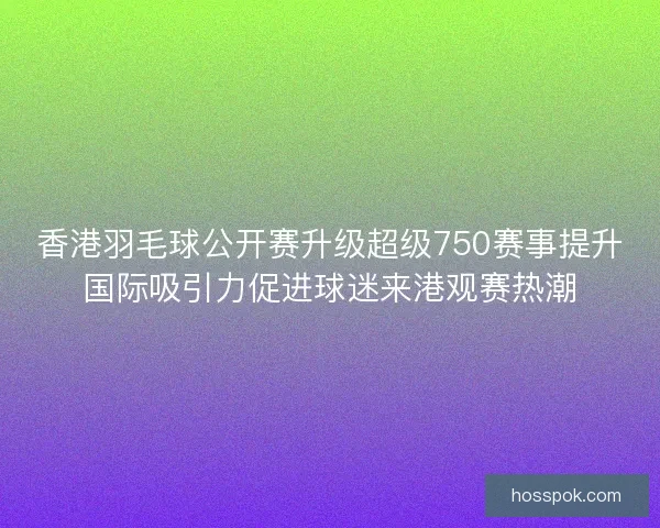 香港羽毛球公开赛升级超级750赛事提升国际吸引力促进球迷来港观赛热潮